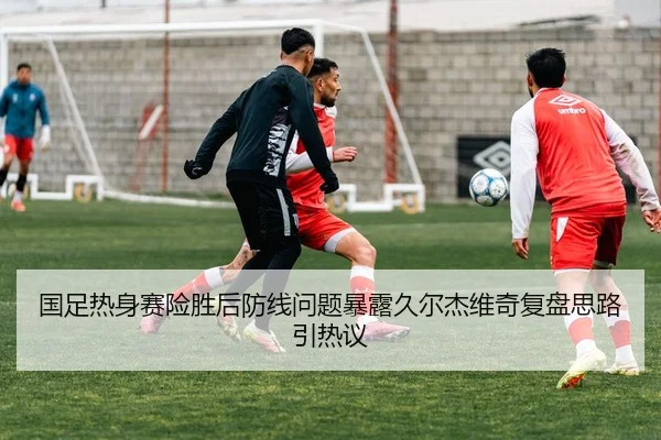 国足热身赛险胜后防线问题暴露久尔杰维奇复盘思路引热议